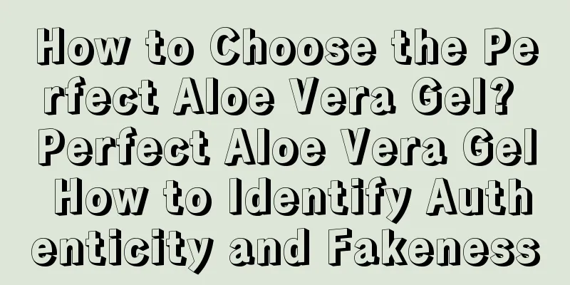 How to Choose the Perfect Aloe Vera Gel? Perfect Aloe Vera Gel How to Identify Authenticity and Fakeness